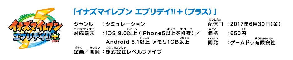 「イナズマイレブン エブリデイ!!+（プラス）」 ジャンル：シミュレーション 配信日：2017年6月30日（金） 対応端末： iOS 9.0以上（iPhone5以上を推奨）／Android 5.1以上 メモリ1GB以上 価格：650円 企画／開発：株式会社レベルファイブ 開発：ゲームドゥ有限会社