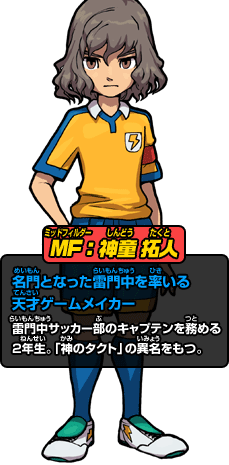 MF：神童 拓人 名門となった雷門中を率いる天才ゲームメイカー 雷門中サッカー部のキャプテンを務める2年生。「神のタクト」の異名をもつ。