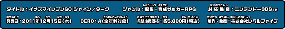 タイトル：イナズマイレブンGO シャイン／ダーク ジャンル：収集・育成サッカーRPG 対応機種：ニンテンドー3DS TM 発売日：2011年12月15日（木） CERO：A（全年齢対象） 希望小売価格：各5,800円（税込） 制作・発売：株式会社レベルファイブ