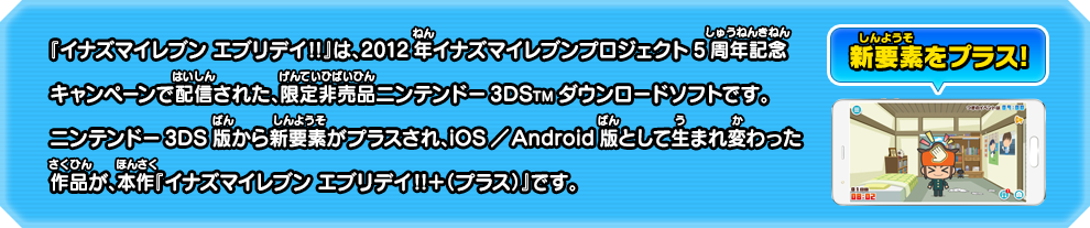 『イナズマイレブン エブリデイ!!』は、2012年イナズマイレブンプロジェクト5周年記念キャンペーンで配信された、限定非売品ニンテンドー3DSTMダウンロードソフトです。ニンテンドー3DS版から新要素がプラスされ、iOS／Android版として生まれ変わった作品が、本作『イナズマイレブン エブリデイ!!＋（プラス）』です。 新要素をプラス!