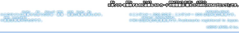 ※本ソフトを保存するのに必要なSDカードの空容量は『最大378MB（2954ブロック）』です。※このサイトに掲載する全ての文章・画像・動画の転載を禁じます。※画面は開発中のものです。※ニンテンドー3DSのロゴ・ニンテンドー3DSは任天堂の商標です。※Wiiは任天堂の登録商標です。Trademarks registered in Japan.©2012 LEVEL-5 Inc.