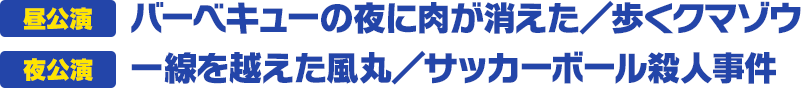 昼公演 バーベキューの夜に肉が消えた／歩くクマゾウ 夜公演 一線を越えた風丸／サッカーボール殺人事件