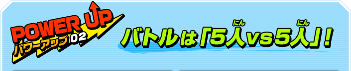 POWER UP パワーアップ02 バトルは「5人vs5人」！