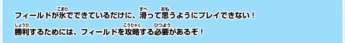フィールドが氷でできているだけに、滑って思う
ようにプレイできない！勝利するためには、フィールドを攻略する必要があるぞ！