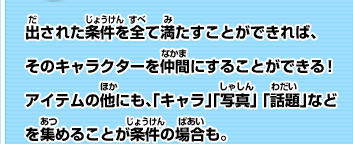 出された条件を全て満たすことができれば、そのキャラクターを仲間にすることができる！アイテムの他にも、「キャラ」「写真」 「話題」などを集めることが条件の場合も。