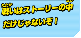 戦いはストーリーの中だけじゃないぞ！