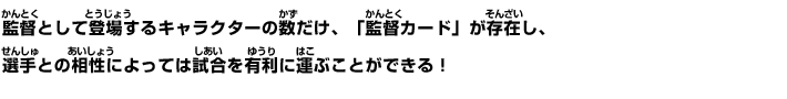 監督として登場するキャラクターの数だけ、「監督カード」が存在し、選手との相性によっては試合を有利に運ぶことができる！