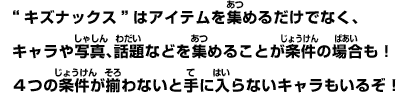 ”キズナックス”はアイテムを集めるだけでなく、キャラや写真、話題などを集めることが条件の場合も！４つの条件が揃わないと手に入らないキャラもいるぞ！