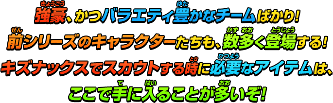 強豪、かつバラエティ豊かなチームばかり！前シリーズのキャラクターたちも、数多く登場する！キズナックスでスカウトする時に必要なアイテムは、ここで手に入ることが多いぞ！