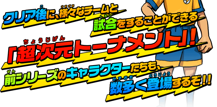 クリア後に、様々なチームと試合をすることができる「超次元トーナメント」！前シリーズのキャラクターたちも、数多く登場するぞ！！