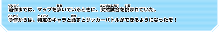 前作までは、マップを歩いているときに、突然試合を挑まれていた。今作からは、特定のキャラと話すとサッカーバトルができるようになったぞ！