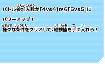 バトル参加人数が「4vs4」から「5vs5」に パワーアップ！ 様々な条件をクリアして、経験値を手に入れろ！