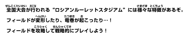 全国大会が行われる”ロシアンルーレットスタジアム”には様々な特徴があるぞ。フィールドが変形したり、竜巻が起こったり…！フィールドを攻略して戦略的にプレイしよう！
