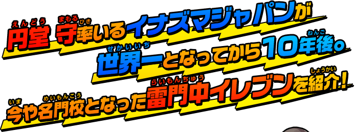 円堂 守率いるイナズマジャパンが世界一となってから１０年後。今や名門校となった雷門中イレブンを紹介！