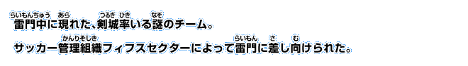 雷門中に現れた、剣城率いる謎のチーム。サッカー管理組織フィフスセクターによって雷門に差し向けられた。