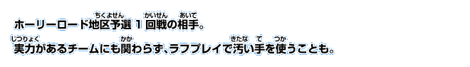 ホーリーロード地区予選1回戦の相手。 実力があるチームにも関わらず、ラフプレイで汚い手を使うことも。