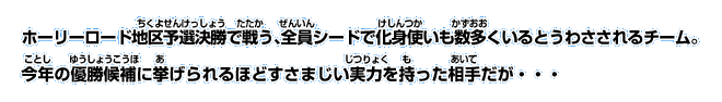 ホーリーロード地区予選決勝で戦う、全員シードで化身使いも数多くいるとうわさされるチーム。 今年の優勝候補に挙げられるほどすさまじい実力を持った相手だが・・・
