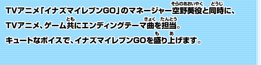 TVアニメ「イナズマイレブンGO」のマネージャー空野葵役と同時に、TVアニメ、ゲーム共にエンディングテーマ曲を担当。キュートなボイスで、イナズマイレブンGOを盛り上げます。 