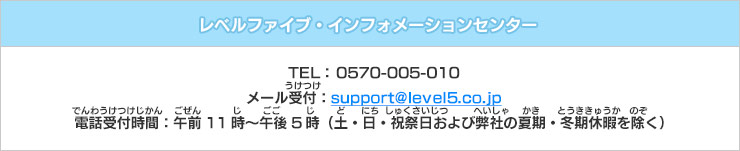 レベルファイブ・インフォメーションセンター　TEL： 0570-005-010　メール受付：support@level5.co.jp　電話受付時間：午前11時～午後5時（土・日・祝祭日および弊社の夏期・冬期休暇を除く）