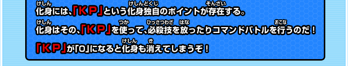 化身には、「ＫＰ」という化身独自のポイントが存在する。化身はその、「ＫＰ」を使って、必殺技を放ったりコマンドバトルを行うのだ！「ＫＰ」が「0」になると化身も消えてしまうぞ！ 