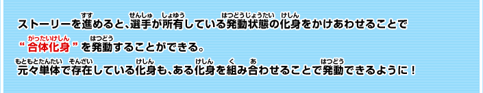 ストーリーを進めると、選手が所有している発動状態の化身をかけあわせることで  “合体化身”を発動することができる。 元々単体で存在している化身も、ある化身を組み合わせることで発動できるように！
