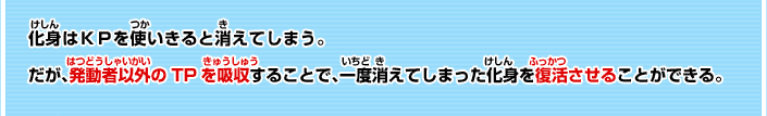 化身はＫＰを使いきることで消えてしまう。 だが、発動者以外のＴＰを吸収することで、一度消えてしまった化身を復活させることができる。 