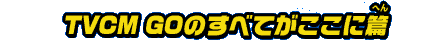 TVCM GOのすべてがここに篇