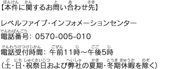 【本件に関するお問い合わせ先】レベルファイブ・インフォメーションセンター 電話番号：0570-005-010　FAX番号：0570-010-710 電話受付時間：午前11時～午後5時（土・日・祝祭日および弊社の夏期・冬期休暇を除く）
