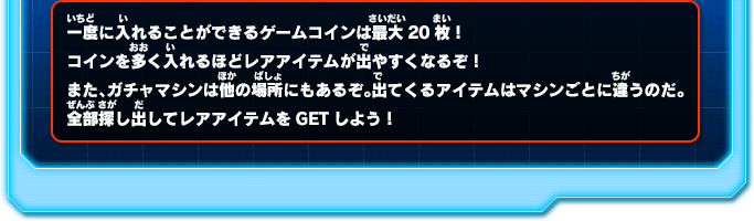一度に入れることができるゲームコインは最大20枚！コインを多く入れるほどレアアイテムが出やすくなるぞ！また、ガチャマシンは他の場所にもあるぞ。出てくるアイテムはマシンごとに違うのだ。全部探し出してレアアイテムをGETしよう！