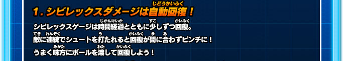 1.シビレックスダメージは自動回復！ シビレックスゲージは時間経過とともに少しずつ回復。敵に連続でシュートを打たれると回復が間に合わずピンチに！うまく味方にボールを渡して回復しよう！