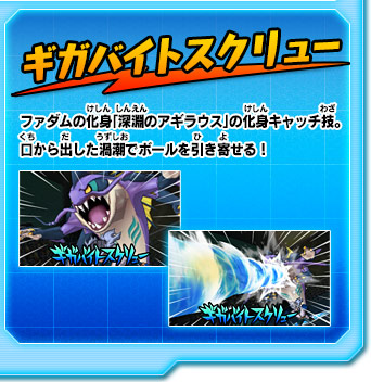 ギガバイトスクリュー ファダムの化身「深淵のアギラウス」の化身キャッチ技。口から出した渦潮でボールを引き寄せる！