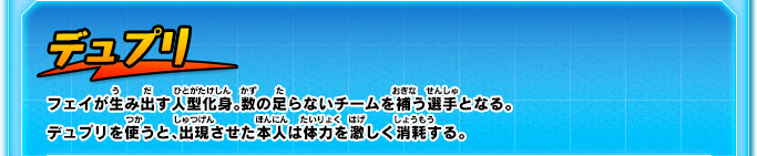 デュプリ フェイが生み出す人型化身。数の足らないチームを補う選手となる。デュプリを使うと、出現させた本人は体力を激しく消耗する。