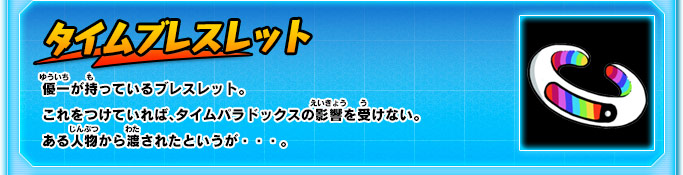 タイムブレスレット 優一が持っているブレスレット。これをつけていれば、タイムパラドックスの影響を受けない。ある人物から渡されたというが・・・。