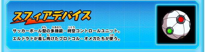 スフィアデバイス サッカーボール型の多機能・時空コントロールユニット。エルドラドが差し向けたプロトコル・オメガたちが使う。