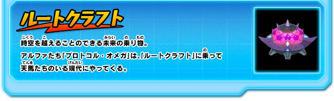 ルートクラフト 時空を越えることのできる未来の乗り物。アルファたち「プロトコル・オメガ」は、「ルートクラフト」に乗って天馬たちのいる現代にやってくる。