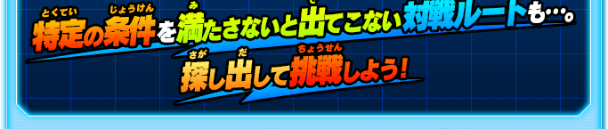 特定の条件 を満たさないと出てこない対戦ルートも…。探し出して挑戦しよう！