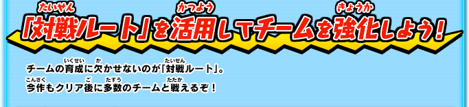 「対戦ルート」を活用してチームを強化しよう！ チームの育成に欠かせないのが「対戦ルート」。今作もクリア後に多数のチームと戦えるぞ！