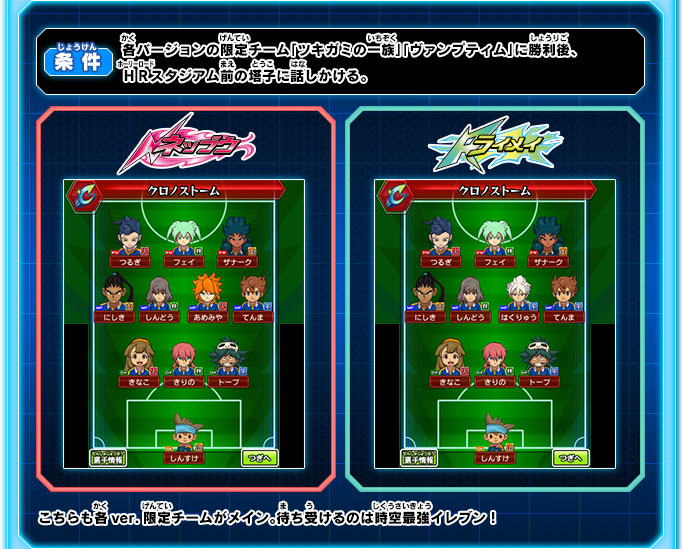 各バージョンの限定チーム「ツキガミの一族」「ヴァンプティム」に勝利後、ＨＲスタジアム前の塔子に話しかける。 こちらも各ver.限定チームがメイン。待ち受けるのは時空最強イレブン！