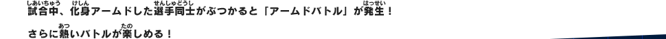 試合中、化身アームドした選手同士がぶつかると「アームドバトル」が発生！さらに熱いバトルが楽しめる！