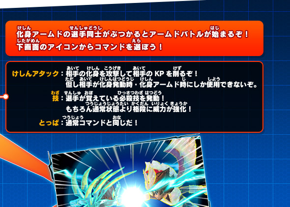 化身アームドの選手同士がぶつかるとアームドバトルが始まるぞ！下画面のアイコンからコマンドを選ぼう！けしんアタック：相手の化身を攻撃して相手のKPを削るぞ！但し相手が化身発動時・化身アームド時にしか使用できないぞ。技：選手が覚えている必殺技を発動！もちろん通常状態より格段に威力が強化！とっぱ：通常コマンドと同じだ！