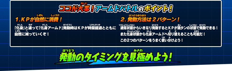 ココが大事！アームドバトルのポイント！１.ＫＰが自然に消費！「化身」と違って「化身アームド」発動時はＫＰが時間経過とともに自然に減っていくぞ！２.発動方法は2パターン！通常状態からいきなり発動するとＫＰが満タンの状態で発動できる！また化身状態から化身アームドへ切り替えることも可能だ！この２つのパターンをうまく使い分けよう！発動のタイミングを見極めよう！