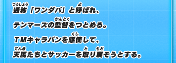 通称「ワンダバ」と呼ばれ、テンマーズの監督をつとめる。TMキャラバンを駆使して、天馬たちとサッカーを取り戻そうとする。