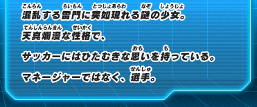 混乱する雷門に突如現れる謎の少女。天真爛漫な性格で、サッカーにはひたむきな思いを持っている。マネージャーではなく、選手。