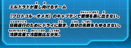 エルドラドが差し向けるチーム『プロトコル・オメガ』のキャプテンで感情を表に出さない。任務遂行のためにドライに動き、自分の失敗をもゆるさない。冷静沈着で冷酷無比な少年。