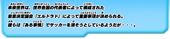 未来世界は、世界各国の代表者によって構成された意思決定議会『エルドラド』によって重要事項が決められる。彼らは『ある事情』でサッカーを消そうとしているようだが…。