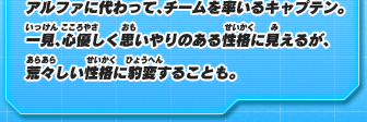 アルファに代わって、チームを率いるキャプテン。一見、心優しく思いやりのある性格に見えるが、荒々しい性格に豹変することも。
