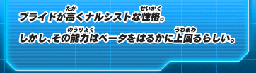 プライドが高くナルシストな性格。しかし、その能力はベータをはるかに上回るらしい。