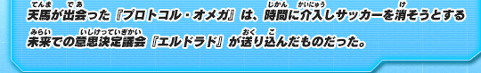 天馬が出会った『プロトコル・オメガ』は、時間に介入しサッカーを消そうとする未来での意思決定議会『エルドラド』が送り込んだものだった。
