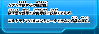 ムゲン牢獄からの脱獄者。破天荒な性格で自由奔放に行動するため、エルドラドでさえコントロールできない危険な存在。