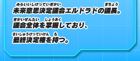 未来意思決定議会エルドラドの議長。議会全体を掌握しており、最終決定権を持つ。